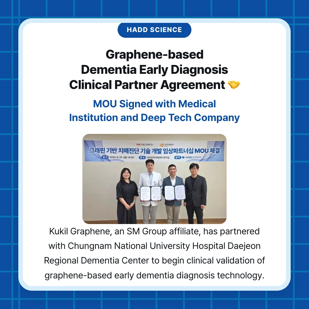 HADD Science. Graphene-based Dementia Early Diagnosis Clinical Partner Agreement 🤝. MOU Signed with Medical Institution and Deep Tech Company. Kukil Graphene, an SM Group affiliate, has partnered with Chungnam National University Hospital Daejeon Regional Dementia Center to begin clinical validation of graphene-based early dementia diagnosis technology.