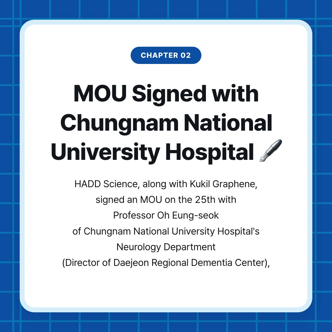 chapter 02. MOU Signed with Chungnam National University Hospital 🖋️. HADD Science, along with Kukil Graphene, signed an MOU on the 25th with Professor Oh Eung-seok of Chungnam National University Hospital's Neurology Department (Director of Daejeon Regional Dementia Center),