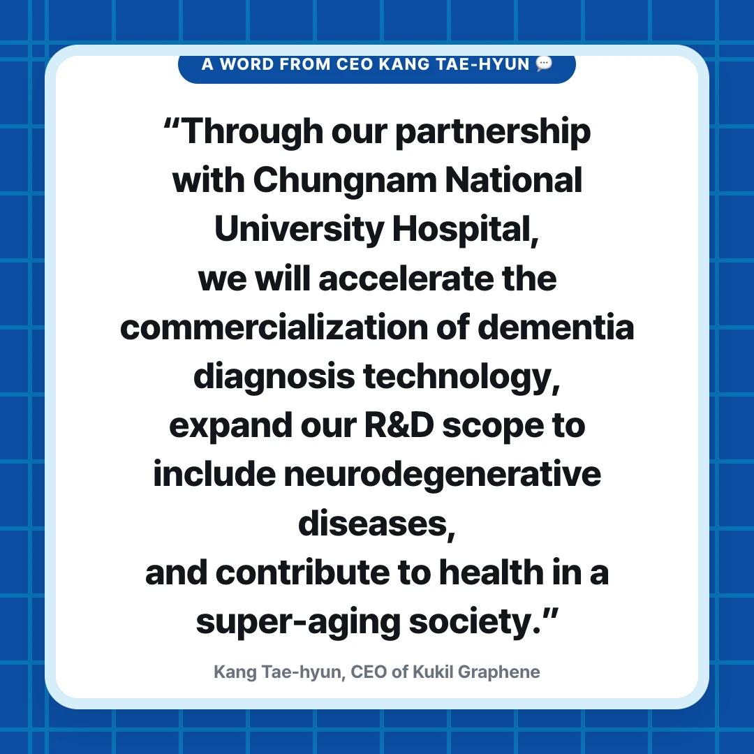 A Word from CEO Kang Tae-hyun 💬. “Through our partnership with Chungnam National University Hospital, we will accelerate the commercialization of dementia diagnosis technology, expand our R&D scope to include neurodegenerative diseases, and contribute to health in a super-aging society.”. Kang Tae-hyun, CEO of Kukil Graphene