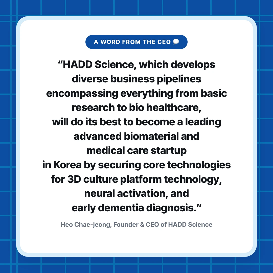 A Word from the CEO 💬. “HADD Science, which develops diverse business pipelines encompassing everything from basic research to bio healthcare, will do its best to become a leading advanced biomaterial and medical care startup in Korea by securing core technologies for 3D culture platform technology, neural activation, and early dementia diagnosis.”. Heo Chae-jeong, Founder & CEO of HADD Science
