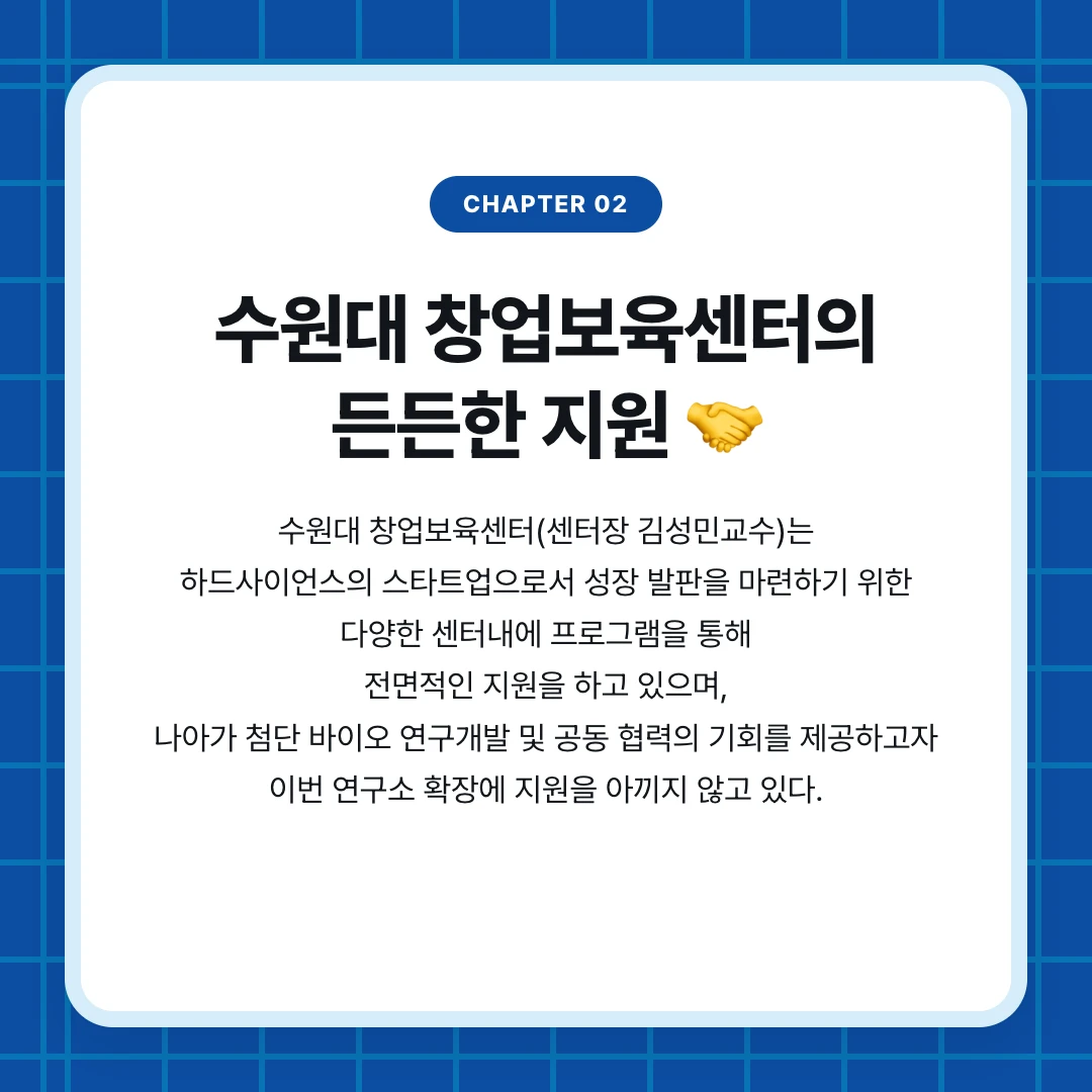 chapter 02. 수원대 창업보육센터의 든든한 지원 🤝. 수원대 창업보육센터(센터장 김성민교수)는 하드사이언스의 스타트업으로서 성장 발판을 마련하기 위한 다양한 센터내에 프로그램을 통해 전면적인 지원을 하고 있으며, 나아가 첨단 바이오 연구개발 및 공동 협력의 기회를 제공하고자 이번 연구소 확장에 지원을 아끼지 않고 있다.