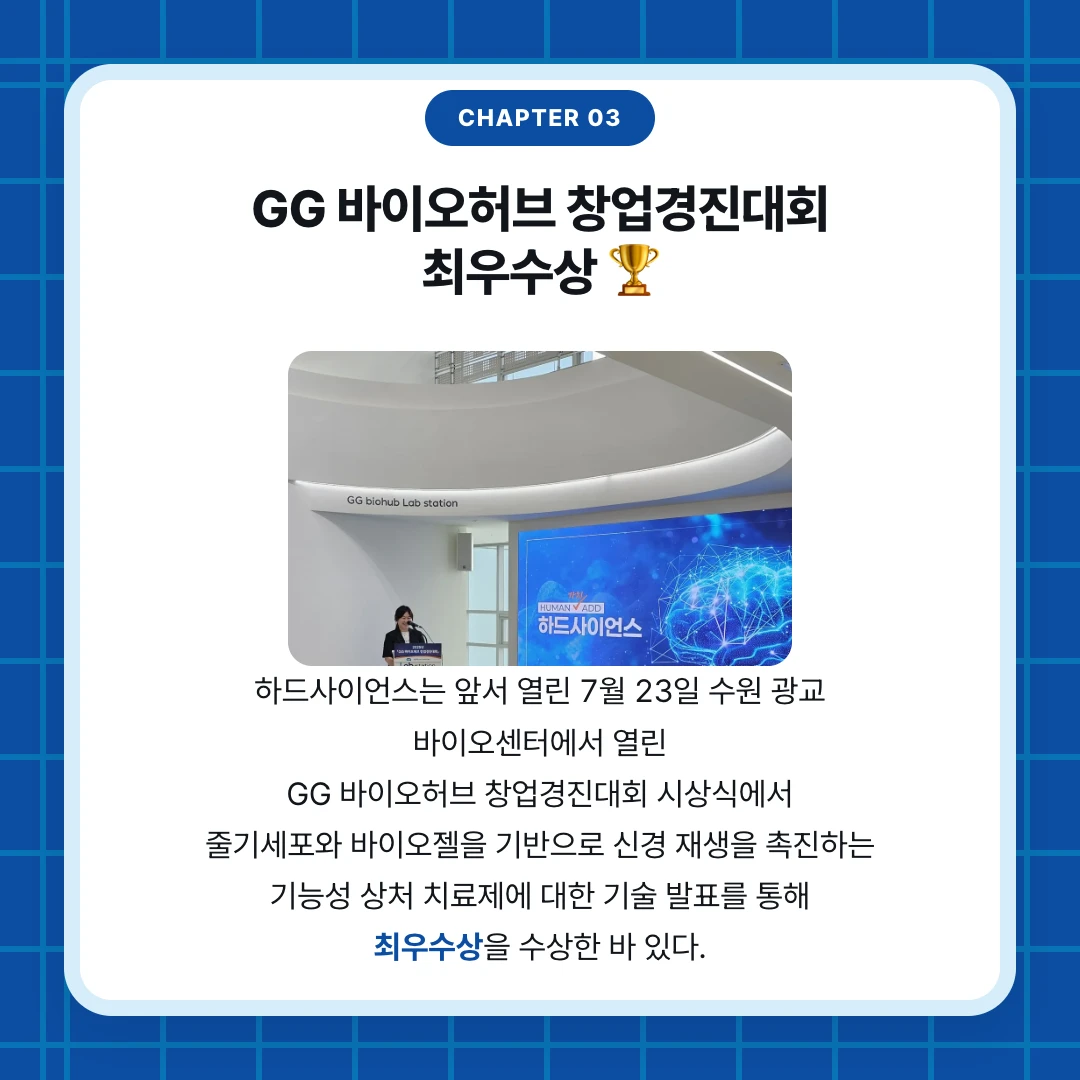 chapter 03. GG 바이오허브 창업경진대회 최우수상 🏆. 하드사이언스는 앞서 열린 7월 23일 수원 광교 바이오센터에서 열린 GG 바이오허브 창업경진대회 시상식에서 줄기세포와 바이오젤을 기반으로 신경 재생을 촉진하는 기능성 상처 치료제에 대한 기술 발표를 통해 최우수상을 수상한 바 있다.