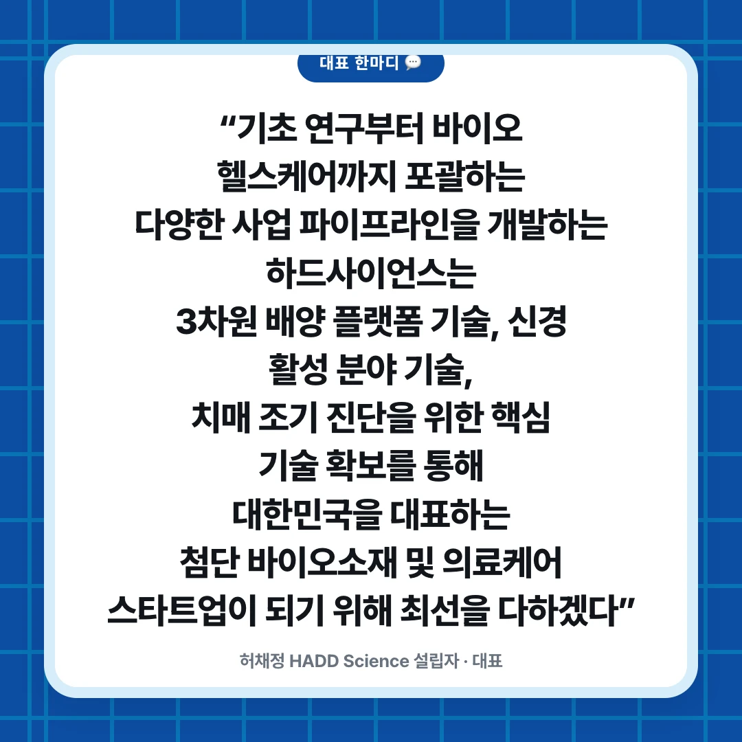 대표 한마디 💬. “기초 연구부터 바이오 헬스케어까지 포괄하는 다양한 사업 파이프라인을 개발하는 하드사이언스는 3차원 배양 플랫폼 기술, 신경 활성 분야 기술, 치매 조기 진단을 위한 핵심 기술 확보를 통해 대한민국을 대표하는 첨단 바이오소재 및 의료케어 스타트업이 되기 위해 최선을 다하겠다”. 허채정 HADD Science 설립자 · 대표