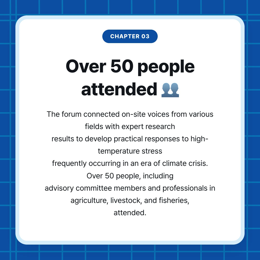 chapter 03. Over 50 people attended 👥. The forum connected on-site voices from various fields with expert research results to develop practical responses to high-temperature stress frequently occurring in an era of climate crisis. Over 50 people, including advisory committee members and professionals in agriculture, livestock, and fisheries, attended.