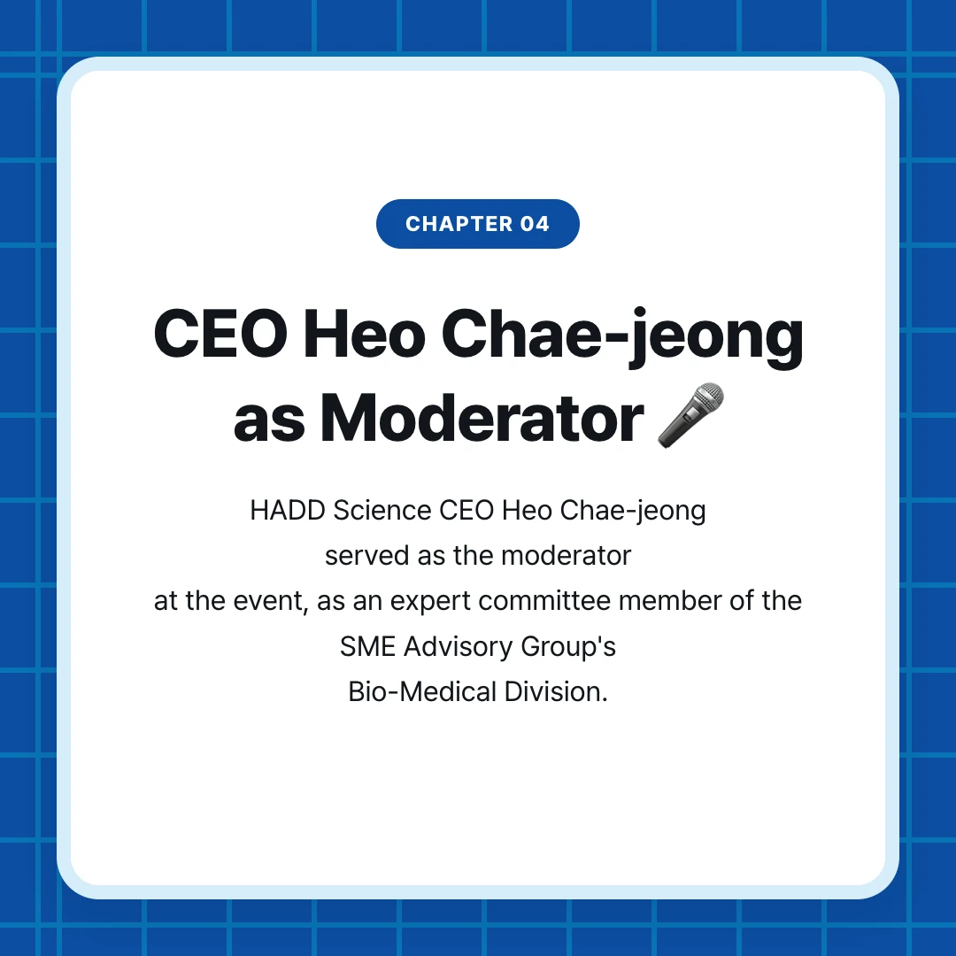 chapter 04. CEO Heo Chae-jeong as Moderator 🎤. HADD Science CEO Heo Chae-jeong served as the moderator at the event, as an expert committee member of the SME Advisory Group's Bio-Medical Division.