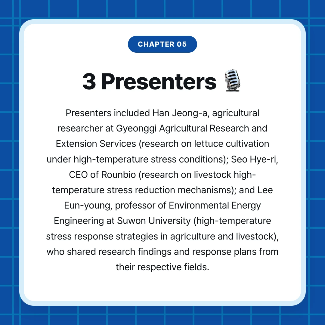 chapter 05. 3 Presenters 🎙️. Presenters included Han Jeong-a, agricultural researcher at Gyeonggi Agricultural Research and Extension Services (research on lettuce cultivation under high-temperature stress conditions); Seo Hye-ri, CEO of Rounbio (research on livestock high-temperature stress reduction mechanisms); and Lee Eun-young, professor of Environmental Energy Engineering at Suwon University (high-temperature stress response strategies in agriculture and livestock), who shared research findings and response plans from their respective fields.