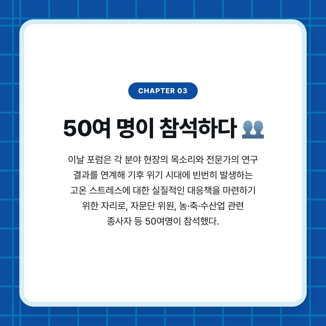 chapter 03. 50여 명이 참석하다 👥. 이날 포럼은 각 분야 현장의 목소리와 전문가의 연구 결과를 연계해 기후 위기 시대에 빈번히 발생하는 고온 스트레스에 대한 실질적인 대응책을 마련하기 위한 자리로, 자문단 위원, 농·축·수산업 관련 종사자 등 50여명이 참석했다.