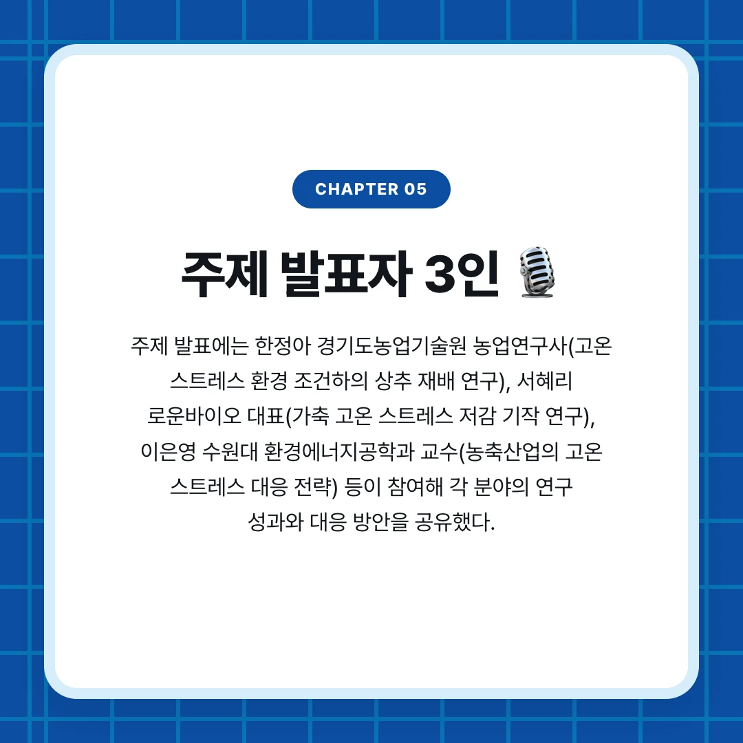 chapter 05. 주제 발표자 3인 🎙️. 주제 발표에는 한정아 경기도농업기술원 농업연구사(고온 스트레스 환경 조건하의 상추 재배 연구), 서혜리 로운바이오 대표(가축 고온 스트레스 저감 기작 연구), 이은영 수원대 환경에너지공학과 교수(농축산업의 고온 스트레스 대응 전략) 등이 참여해 각 분야의 연구 성과와 대응 방안을 공유했다.