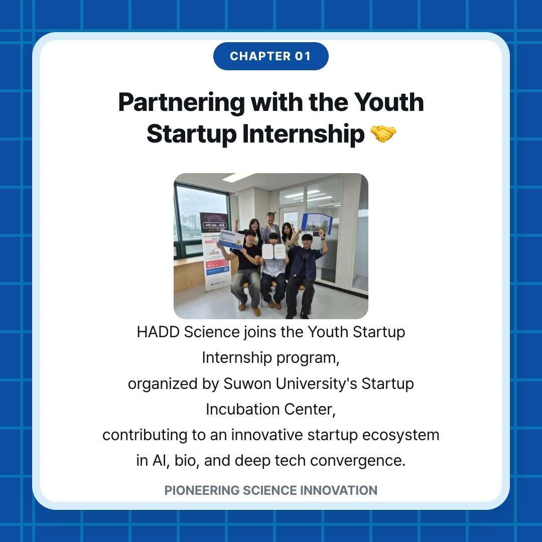 chapter 01. Partnering with the Youth Startup Internship 🤝. HADD Science joins the Youth Startup Internship program, organized by Suwon University's Startup Incubation Center, contributing to an innovative startup ecosystem in AI, bio, and deep tech convergence.. PIONEERING SCIENCE INNOVATION