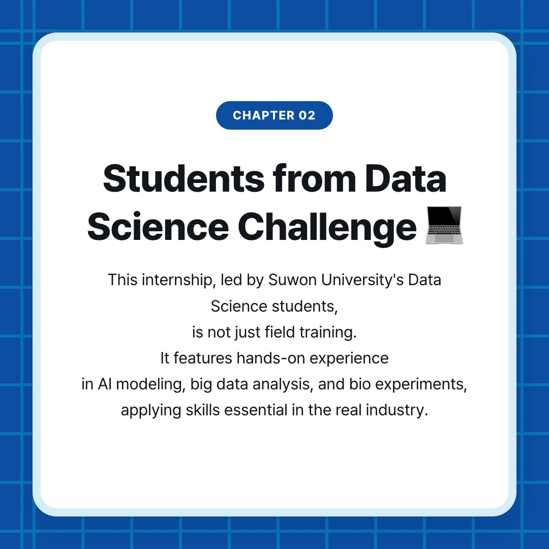 chapter 02. Students from Data Science Challenge 💻. This internship, led by Suwon University's Data Science students, is not just field training. It features hands-on experience in AI modeling, big data analysis, and bio experiments, applying skills essential in the real industry.
