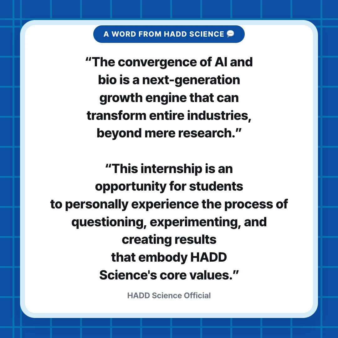 A Word from HADD Science 💬. “The convergence of AI and bio is a next-generation growth engine that can transform entire industries, beyond mere research.” “This internship is an opportunity for students to personally experience the process of questioning, experimenting, and creating results that embody HADD Science's core values.”. HADD Science Official