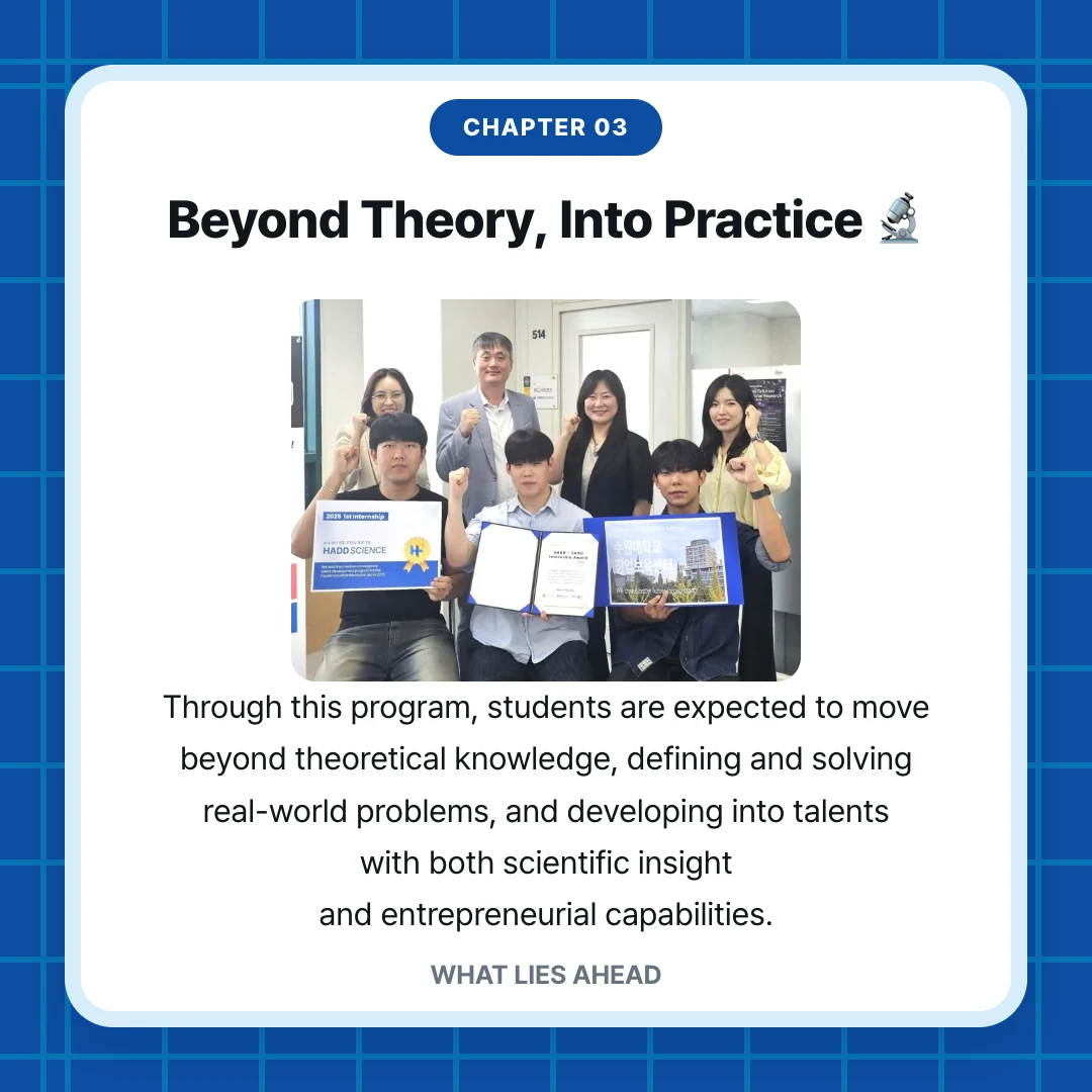 chapter 03. Beyond Theory, Into Practice 🔬. Through this program, students are expected to move beyond theoretical knowledge, defining and solving real-world problems, and developing into talents with both scientific insight and entrepreneurial capabilities.. WHAT LIES AHEAD