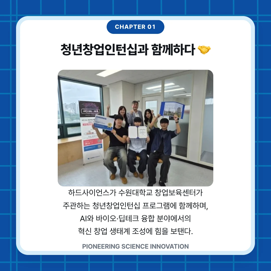 chapter 01. 청년창업인턴십과 함께하다 🤝. 하드사이언스가 수원대학교 창업보육센터가 주관하는 청년창업인턴십 프로그램에 함께하며, AI와 바이오·딥테크 융합 분야에서의 혁신 창업 생태계 조성에 힘을 보탠다.. PIONEERING SCIENCE INNOVATION