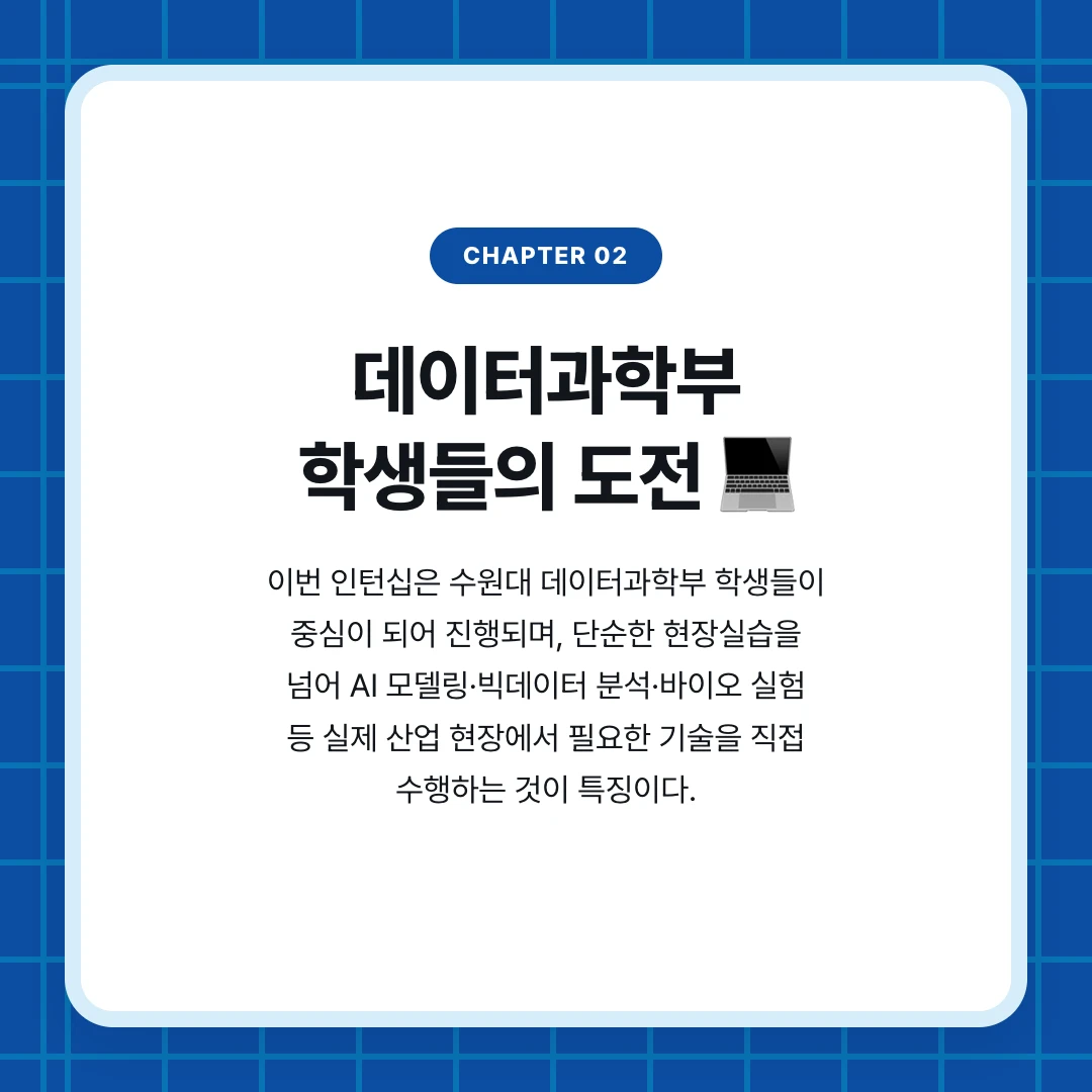 chapter 02. 데이터과학부 학생들의 도전 💻. 이번 인턴십은 수원대 데이터과학부 학생들이 중심이 되어 진행되며, 단순한 현장실습을 넘어 AI 모델링·빅데이터 분석·바이오 실험 등 실제 산업 현장에서 필요한 기술을 직접 수행하는 것이 특징이다.