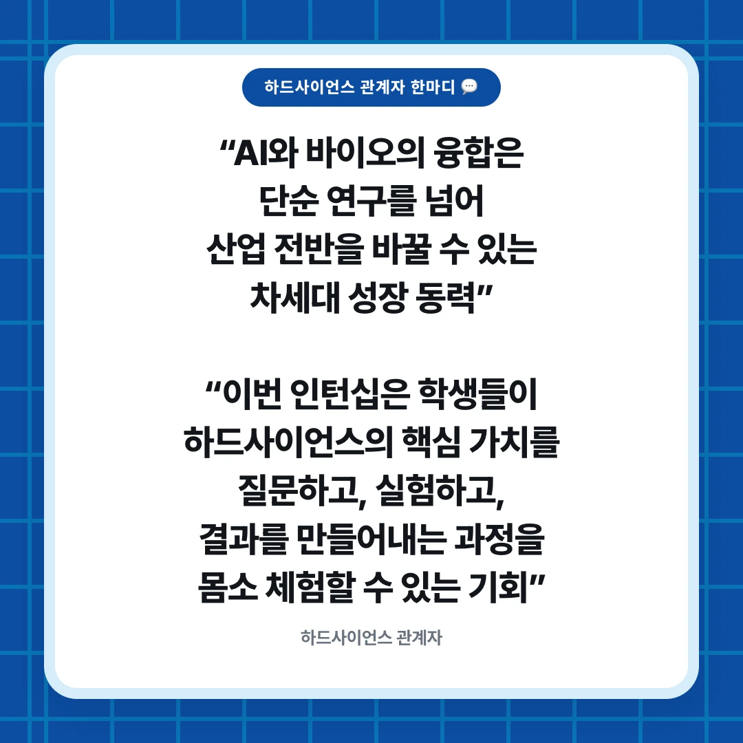 하드사이언스 관계자 한마디 💬. “AI와 바이오의 융합은 단순 연구를 넘어 산업 전반을 바꿀 수 있는 차세대 성장 동력” “이번 인턴십은 학생들이 하드사이언스의 핵심 가치를 질문하고, 실험하고, 결과를 만들어내는 과정을 몸소 체험할 수 있는 기회”. 하드사이언스 관계자