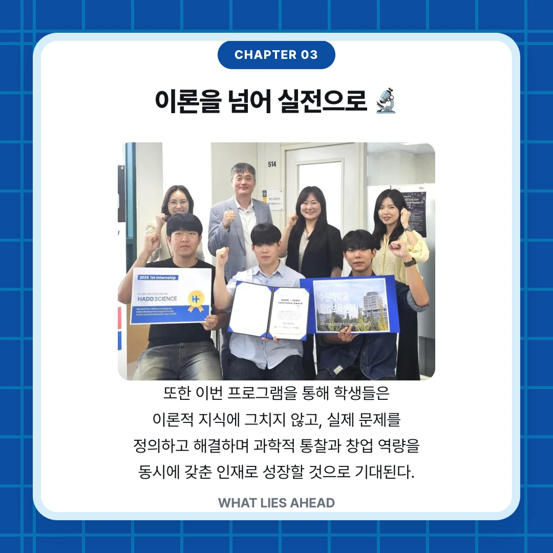 chapter 03. 이론을 넘어 실전으로 🔬. 또한 이번 프로그램을 통해 학생들은 이론적 지식에 그치지 않고, 실제 문제를 정의하고 해결하며 과학적 통찰과 창업 역량을 동시에 갖춘 인재로 성장할 것으로 기대된다.. WHAT LIES AHEAD