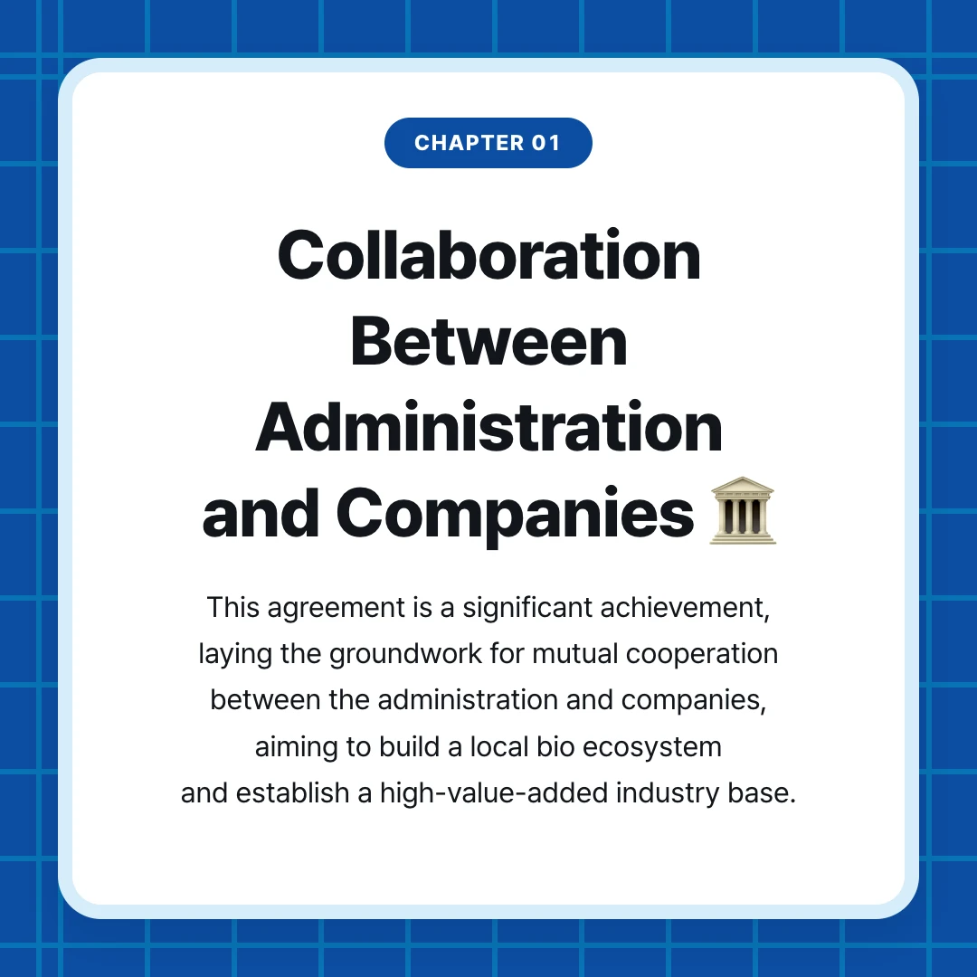 chapter 01. Collaboration Between Administration and Companies 🏛️. This agreement is a significant achievement, laying the groundwork for mutual cooperation between the administration and companies, aiming to build a local bio ecosystem and establish a high-value-added industry base.