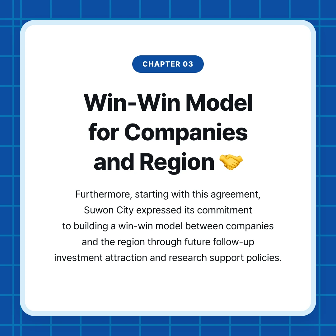 chapter 03. Win-Win Model for Companies and Region 🤝. Furthermore, starting with this agreement, Suwon City expressed its commitment to building a win-win model between companies and the region through future follow-up investment attraction and research support policies.