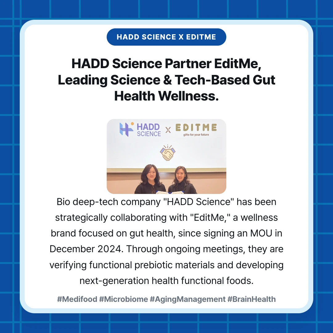 HADD SCIENCE x EDITME. HADD Science Partner EditMe, Leading Science & Tech-Based Gut Health Wellness.. Bio deep-tech company "HADD Science" has been strategically collaborating with "EditMe," a wellness brand focused on gut health, since signing an MOU in December 2024. Through ongoing meetings, they are verifying functional prebiotic materials and developing next-generation health functional foods.. #Medifood #Microbiome #AgingManagement #BrainHealth