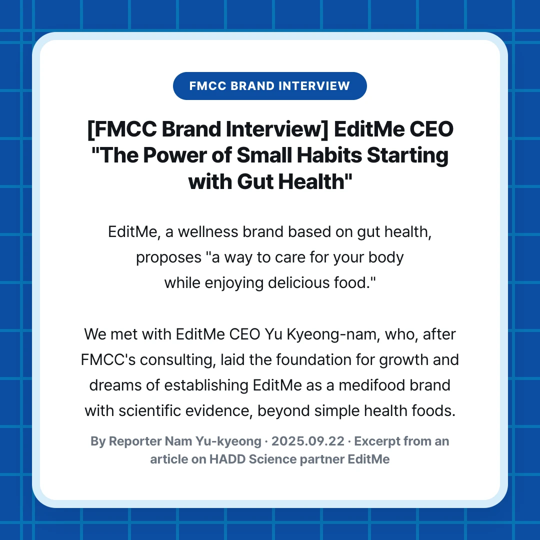 FMCC Brand Interview. [FMCC Brand Interview] EditMe CEO "The Power of Small Habits Starting with Gut Health". EditMe, a wellness brand based on gut health, proposes "a way to care for your body while enjoying delicious food." We met with EditMe CEO Yu Kyeong-nam, who, after FMCC's consulting, laid the foundation for growth and dreams of establishing EditMe as a medifood brand with scientific evidence, beyond simple health foods.. By Reporter Nam Yu-kyeong · 2025.09.22 · Excerpt from an article on HADD Science partner EditMe