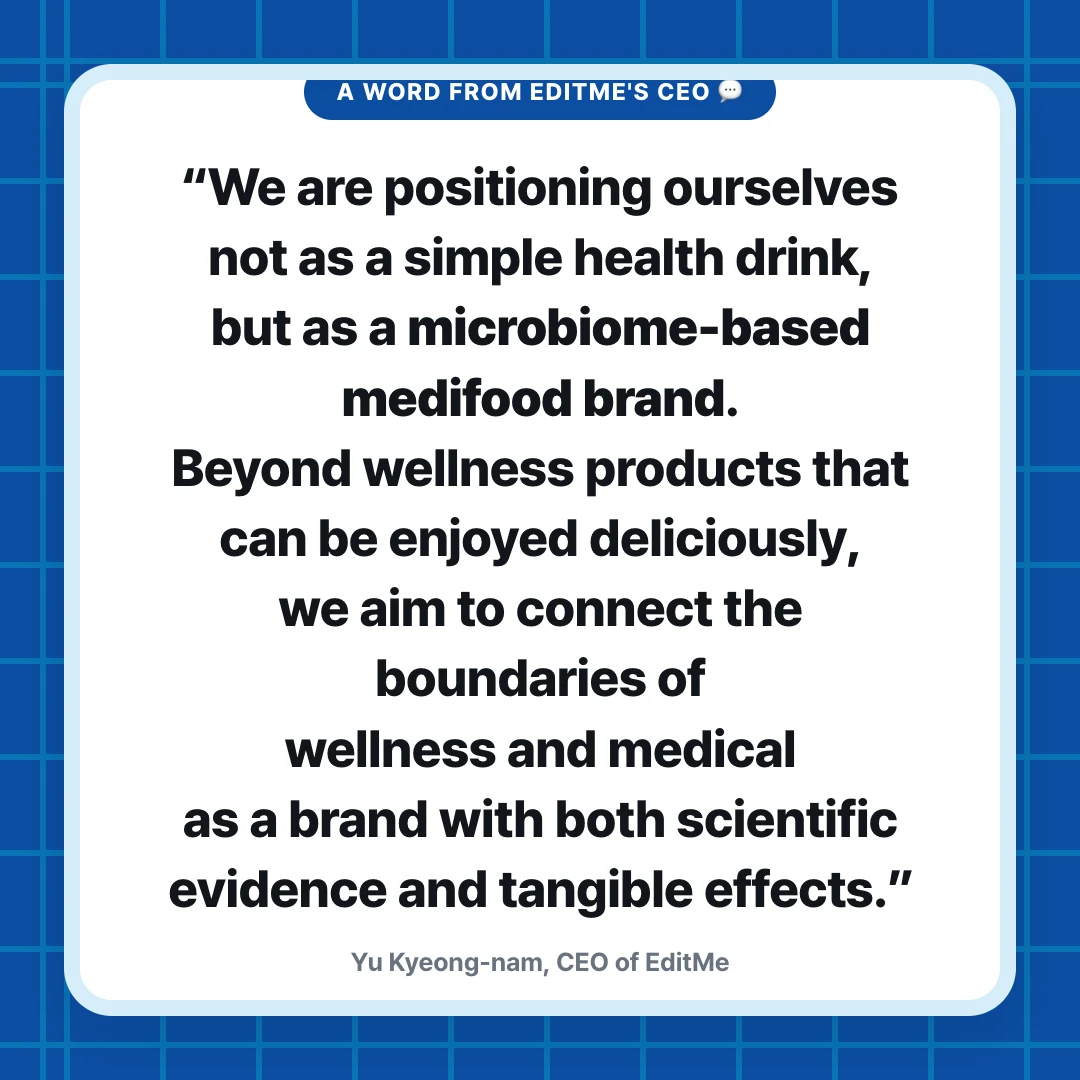 A Word from EditMe's CEO 💬. “We are positioning ourselves not as a simple health drink, but as a microbiome-based medifood brand. Beyond wellness products that can be enjoyed deliciously, we aim to connect the boundaries of wellness and medical as a brand with both scientific evidence and tangible effects.”. Yu Kyeong-nam, CEO of EditMe