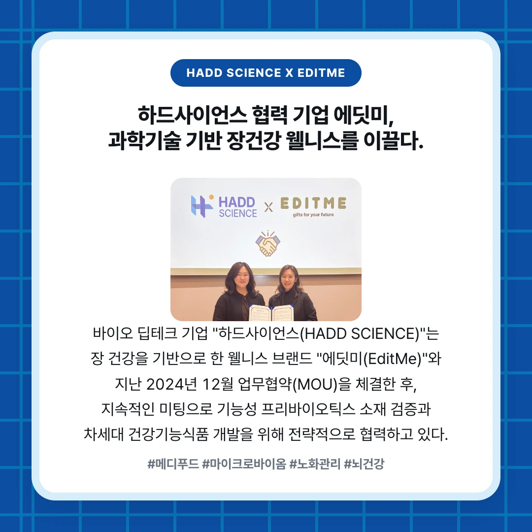 HADD SCIENCE x EDITME. 하드사이언스 협력 기업 에딧미, 과학기술 기반 장건강 웰니스를 이끌다.. 바이오 딥테크 기업 "하드사이언스(HADD SCIENCE)"는 장 건강을 기반으로 한 웰니스 브랜드 "에딧미(EditMe)"와 지난 2024년 12월 업무협약(MOU)을 체결한 후, 지속적인 미팅으로 기능성 프리바이오틱스 소재 검증과 차세대 건강기능식품 개발을 위해 전략적으로 협력하고 있다.. #메디푸드 #마이크로바이옴 #노화관리 #뇌건강