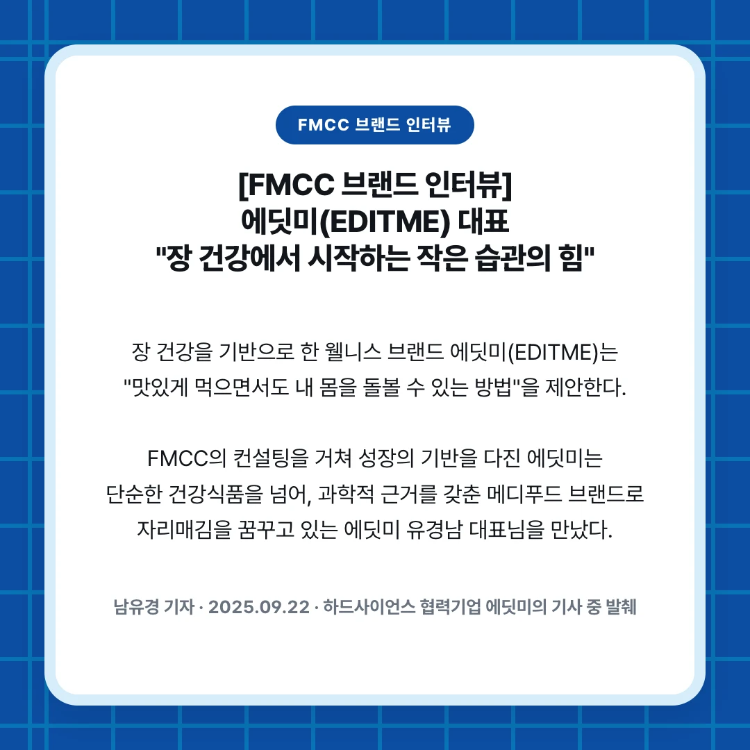 FMCC 브랜드 인터뷰. [FMCC 브랜드 인터뷰] 에딧미(EDITME) 대표 "장 건강에서 시작하는 작은 습관의 힘". 장 건강을 기반으로 한 웰니스 브랜드 에딧미(EDITME)는 "맛있게 먹으면서도 내 몸을 돌볼 수 있는 방법"을 제안한다. FMCC의 컨설팅을 거쳐 성장의 기반을 다진 에딧미는 단순한 건강식품을 넘어, 과학적 근거를 갖춘 메디푸드 브랜드로 자리매김을 꿈꾸고 있는 에딧미 유경남 대표님을 만났다.. 남유경 기자 · 2025.09.22 · 하드사이언스 협력기업 에딧미의 기사 중 발췌