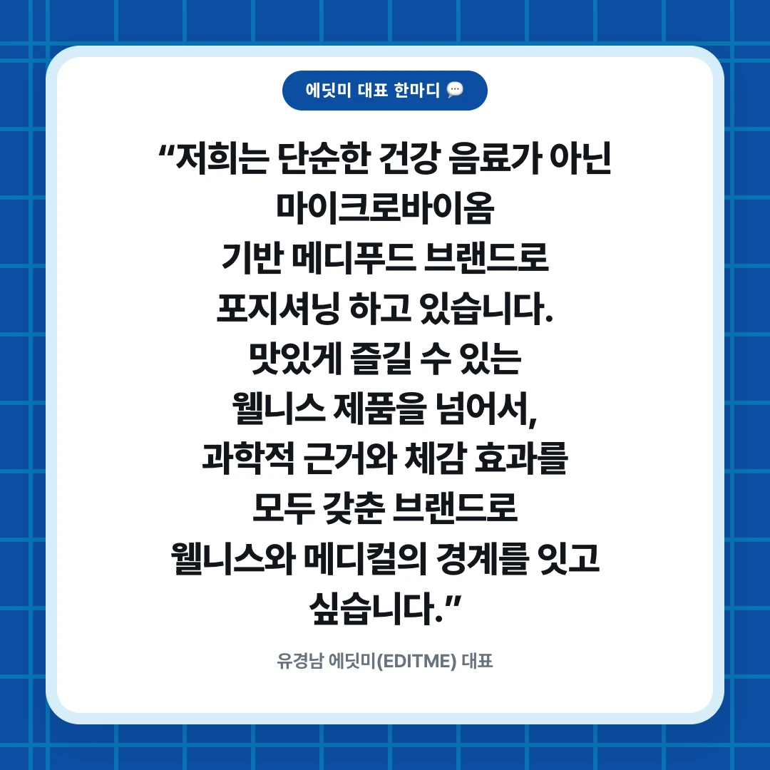 에딧미 대표 한마디 💬. “저희는 단순한 건강 음료가 아닌 마이크로바이옴 기반 메디푸드 브랜드로 포지셔닝 하고 있습니다. 맛있게 즐길 수 있는 웰니스 제품을 넘어서, 과학적 근거와 체감 효과를 모두 갖춘 브랜드로 웰니스와 메디컬의 경계를 잇고 싶습니다.”. 유경남 에딧미(EDITME) 대표