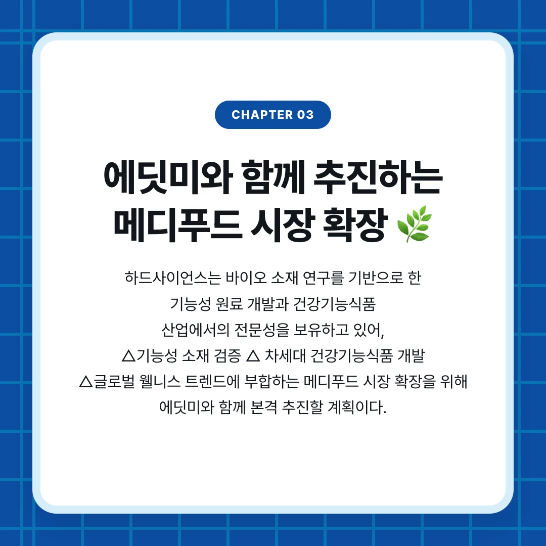 chapter 03. 에딧미와 함께 추진하는 메디푸드 시장 확장 🌿. 하드사이언스는 바이오 소재 연구를 기반으로 한 기능성 원료 개발과 건강기능식품 산업에서의 전문성을 보유하고 있어, △기능성 소재 검증 △ 차세대 건강기능식품 개발 △글로벌 웰니스 트렌드에 부합하는 메디푸드 시장 확장을 위해 에딧미와 함께 본격 추진할 계획이다.