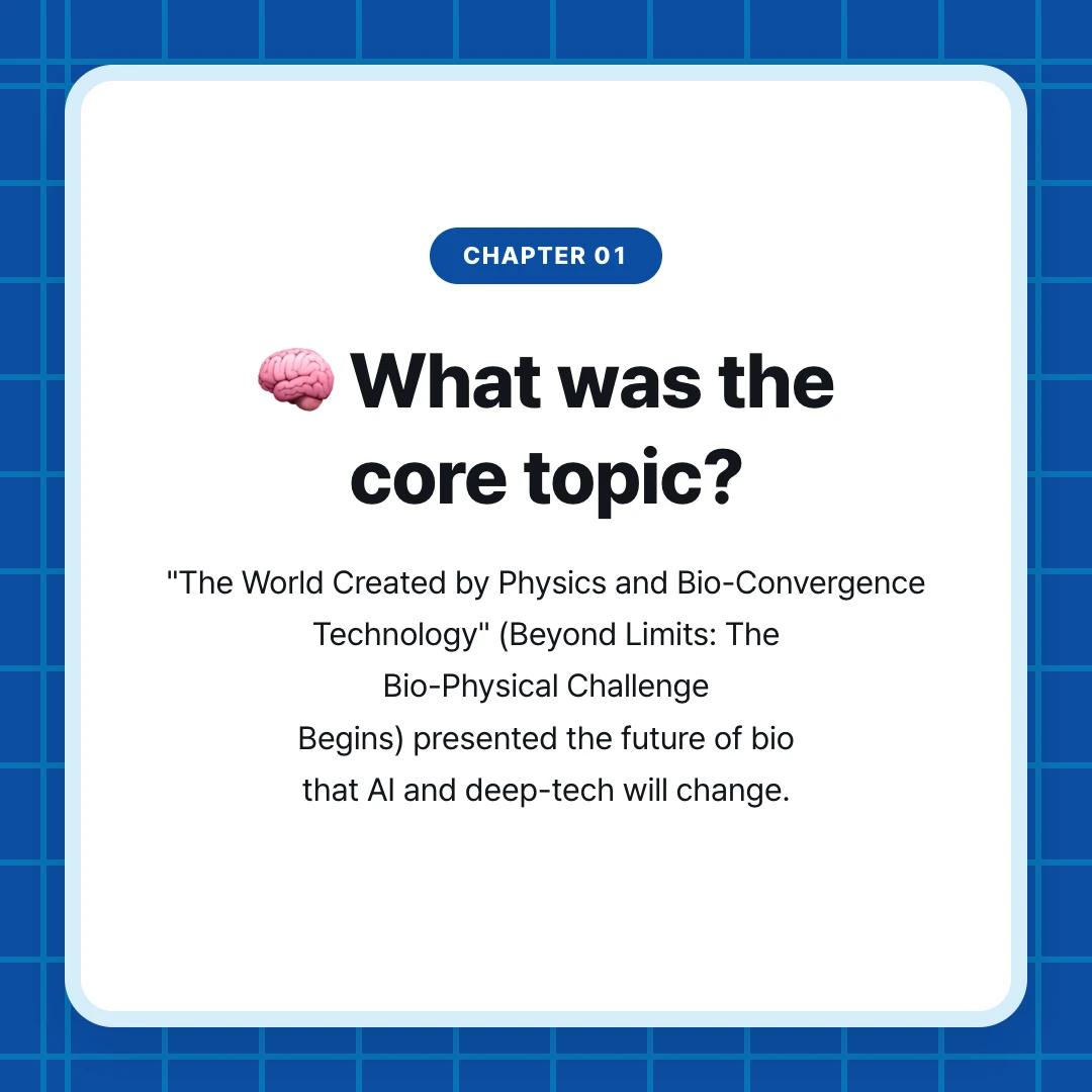 chapter 01. 🧠 What was the core topic?. "The World Created by Physics and Bio-Convergence Technology" (Beyond Limits: The Bio-Physical Challenge Begins) presented the future of bio that AI and deep-tech will change.