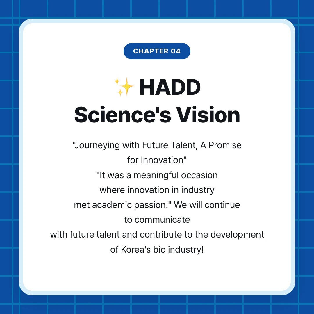 chapter 04. ✨ HADD Science's Vision. "Journeying with Future Talent, A Promise for Innovation" "It was a meaningful occasion where innovation in industry met academic passion." We will continue to communicate with future talent and contribute to the development of Korea's bio industry!