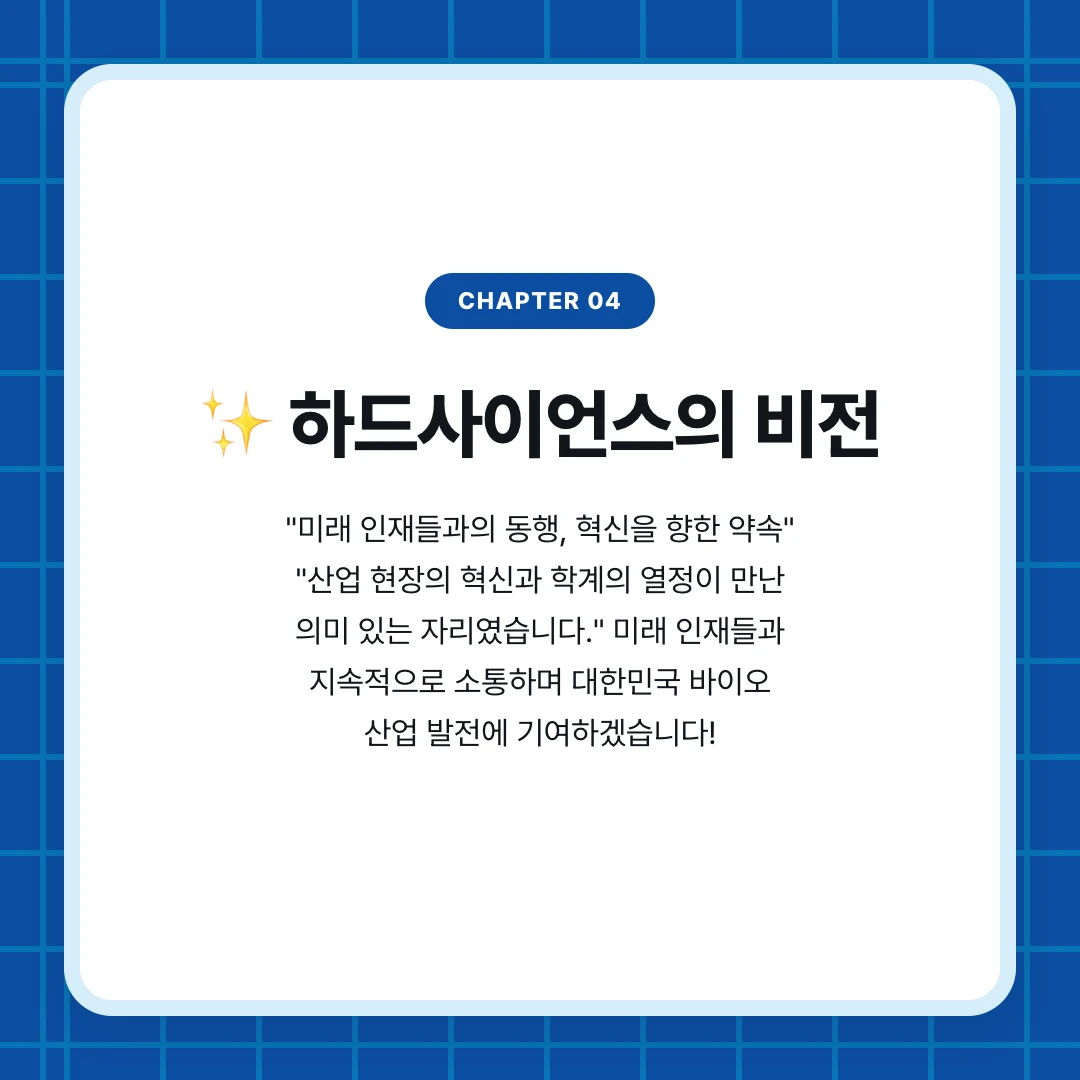 chapter 04. ✨ 하드사이언스의 비전. "미래 인재들과의 동행, 혁신을 향한 약속" "산업 현장의 혁신과 학계의 열정이 만난 의미 있는 자리였습니다." 미래 인재들과 지속적으로 소통하며 대한민국 바이오 산업 발전에 기여하겠습니다!