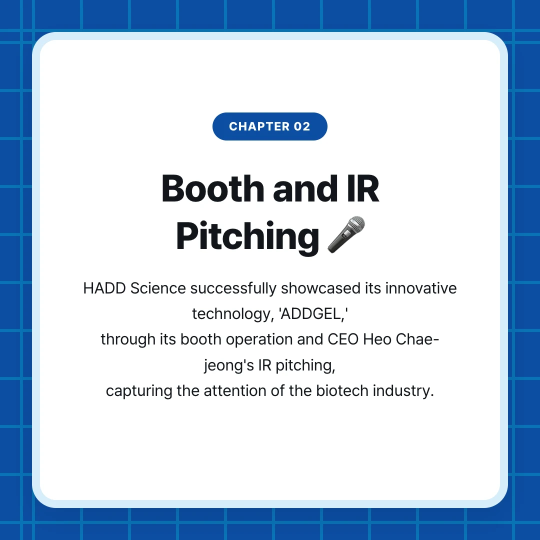 chapter 02. Booth and IR Pitching 🎤. HADD Science successfully showcased its innovative technology, 'ADDGEL,' through its booth operation and CEO Heo Chae-jeong's IR pitching, capturing the attention of the biotech industry.