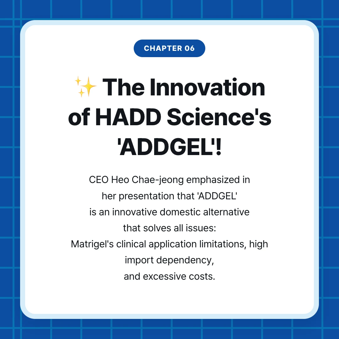 chapter 06. ✨ The Innovation of HADD Science's 'ADDGEL'!. CEO Heo Chae-jeong emphasized in her presentation that 'ADDGEL' is an innovative domestic alternative that solves all issues: Matrigel's clinical application limitations, high import dependency, and excessive costs.