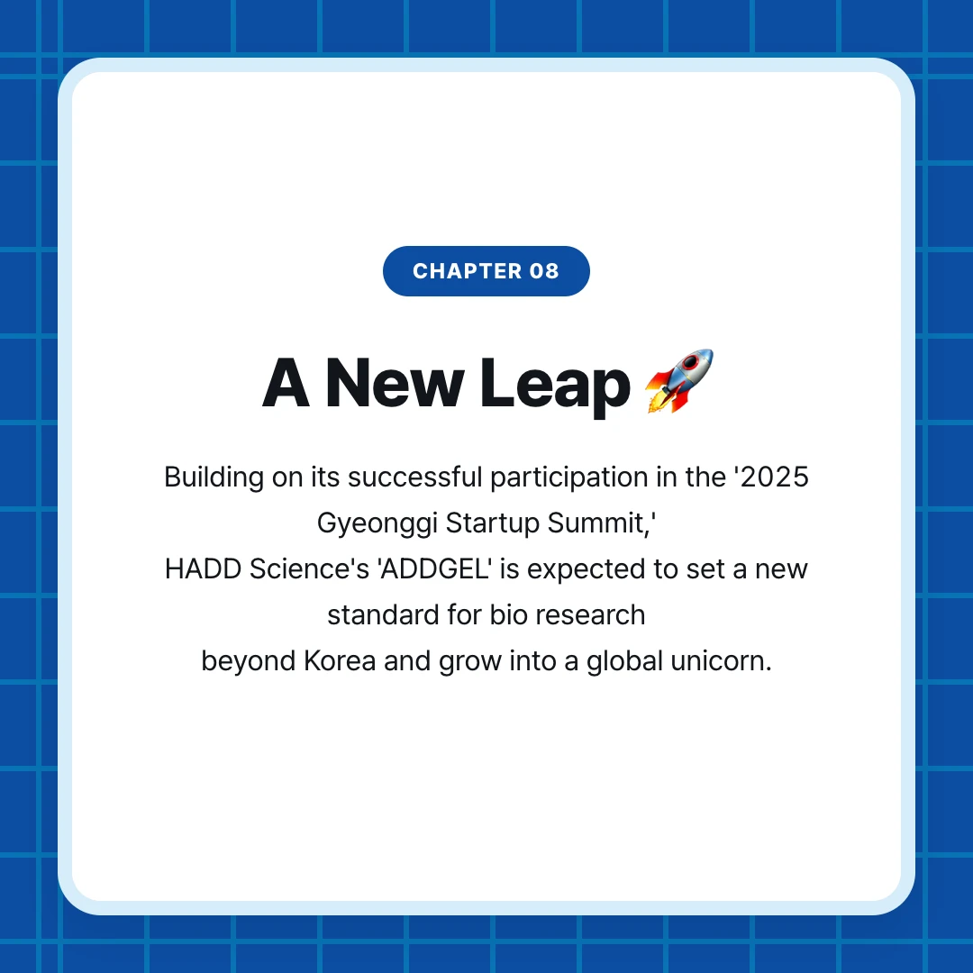chapter 08. A New Leap 🚀. Building on its successful participation in the '2025 Gyeonggi Startup Summit,' HADD Science's 'ADDGEL' is expected to set a new standard for bio research beyond Korea and grow into a global unicorn.