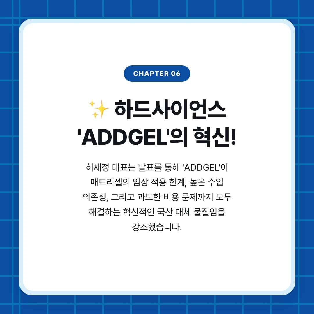 chapter 06. ✨ 하드사이언스 'ADDGEL'의 혁신!. 허채정 대표는 발표를 통해 'ADDGEL'이 매트리젤의 임상 적용 한계, 높은 수입 의존성, 그리고 과도한 비용 문제까지 모두 해결하는 혁신적인 국산 대체 물질임을 강조했습니다.