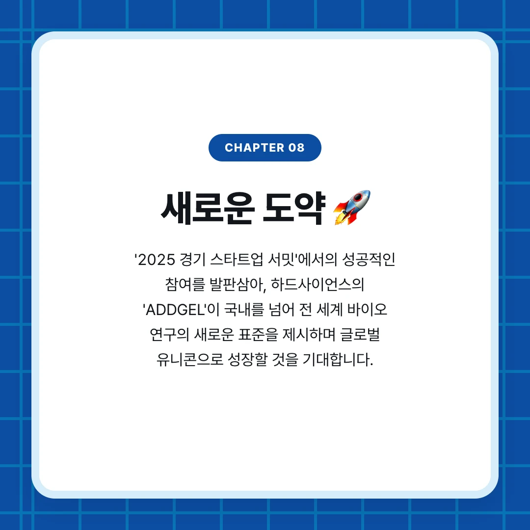 chapter 08. 새로운 도약 🚀. '2025 경기 스타트업 서밋'에서의 성공적인 참여를 발판삼아, 하드사이언스의 'ADDGEL'이 국내를 넘어 전 세계 바이오 연구의 새로운 표준을 제시하며 글로벌 유니콘으로 성장할 것을 기대합니다.