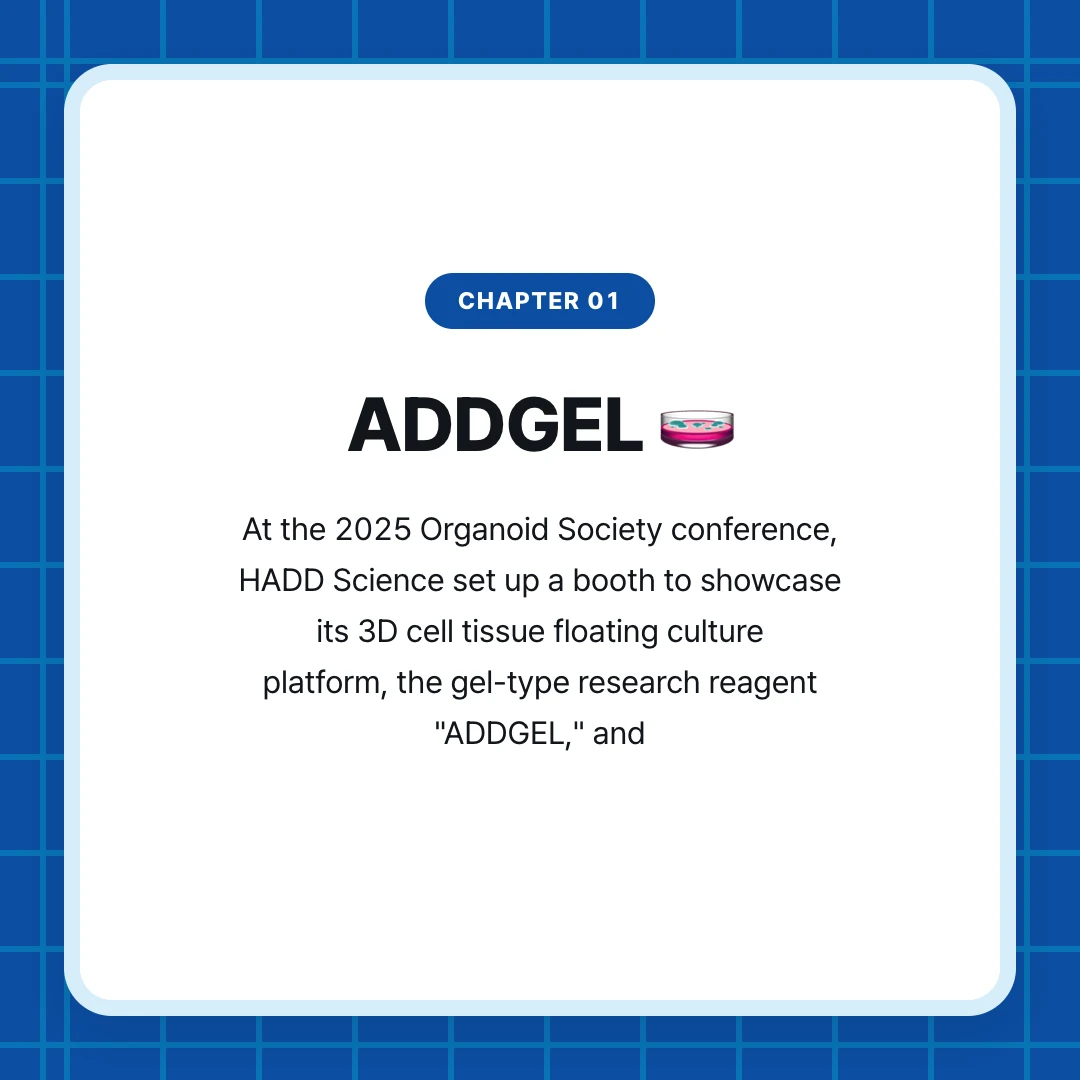 chapter 01. ADDGEL 🧫. At the 2025 Organoid Society conference, HADD Science set up a booth to showcase its 3D cell tissue floating culture platform, the gel-type research reagent "ADDGEL," and