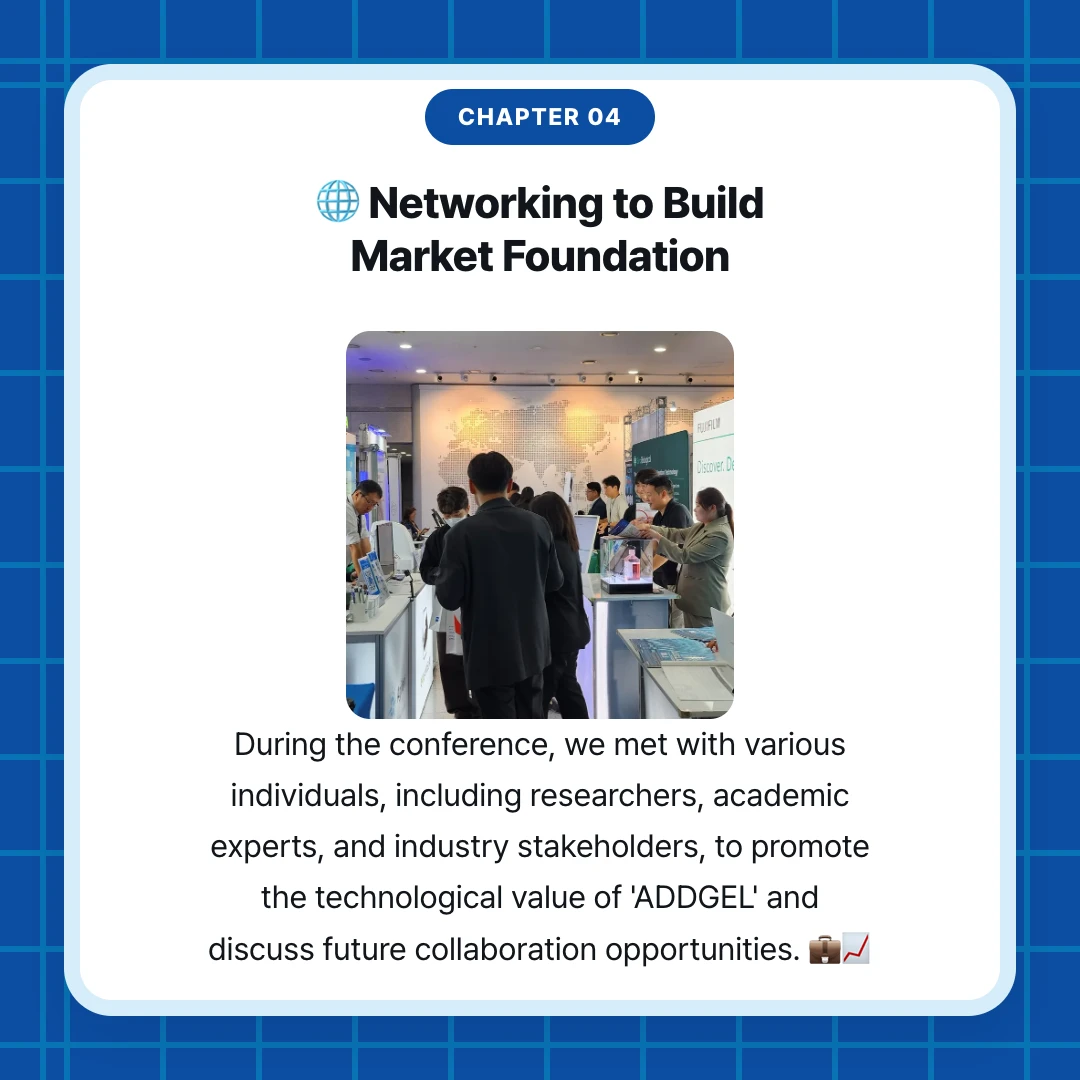 chapter 04. 🌐 Networking to Build Market Foundation. During the conference, we met with various individuals, including researchers, academic experts, and industry stakeholders, to promote the technological value of 'ADDGEL' and discuss future collaboration opportunities. 💼📈