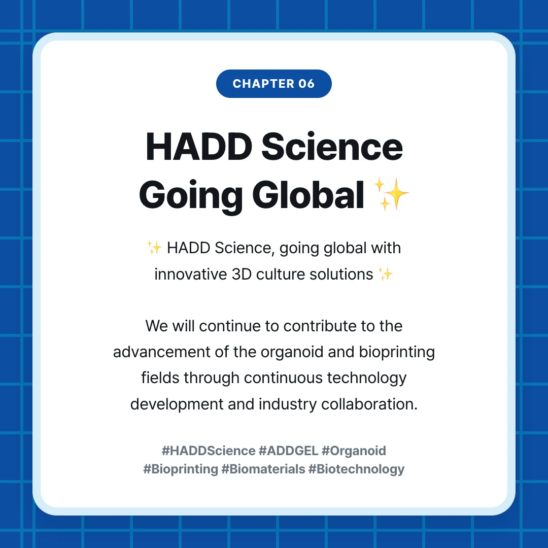 chapter 06. HADD Science Going Global ✨. ✨ HADD Science, going global with innovative 3D culture solutions ✨ We will continue to contribute to the advancement of the organoid and bioprinting fields through continuous technology development and industry collaboration.. #HADDScience #ADDGEL #Organoid #Bioprinting #Biomaterials #Biotechnology