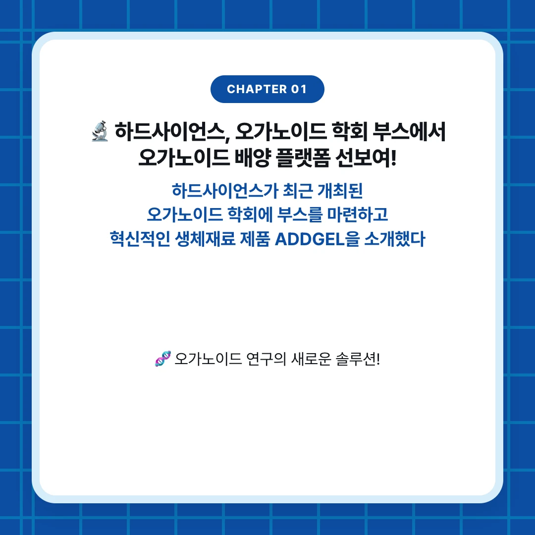 chapter 01. 🔬 하드사이언스, 오가노이드 학회 부스에서 오가노이드 배양 플랫폼 선보여!. 하드사이언스가 최근 개최된 오가노이드 학회에 부스를 마련하고 혁신적인 생체재료 제품 ADDGEL을 소개했다. 🧬 오가노이드 연구의 새로운 솔루션!