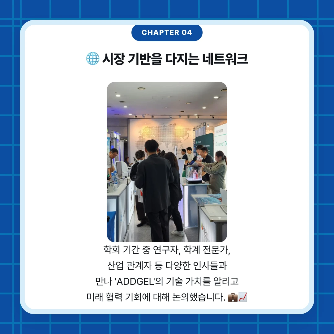 chapter 04. 🌐 시장 기반을 다지는 네트워크. 학회 기간 중 연구자, 학계 전문가, 산업 관계자 등 다양한 인사들과 만나 'ADDGEL'의 기술 가치를 알리고 미래 협력 기회에 대해 논의했습니다. 💼📈