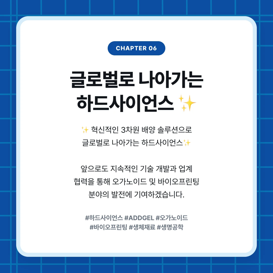 chapter 06. 글로벌로 나아가는 하드사이언스 ✨. ✨ 혁신적인 3차원 배양 솔루션으로 글로벌로 나아가는 하드사이언스✨ 앞으로도 지속적인 기술 개발과 업계 협력을 통해 오가노이드 및 바이오프린팅 분야의 발전에 기여하겠습니다.. #하드사이언스 #ADDGEL #오가노이드 #바이오프린팅 #생체재료 #생명공학