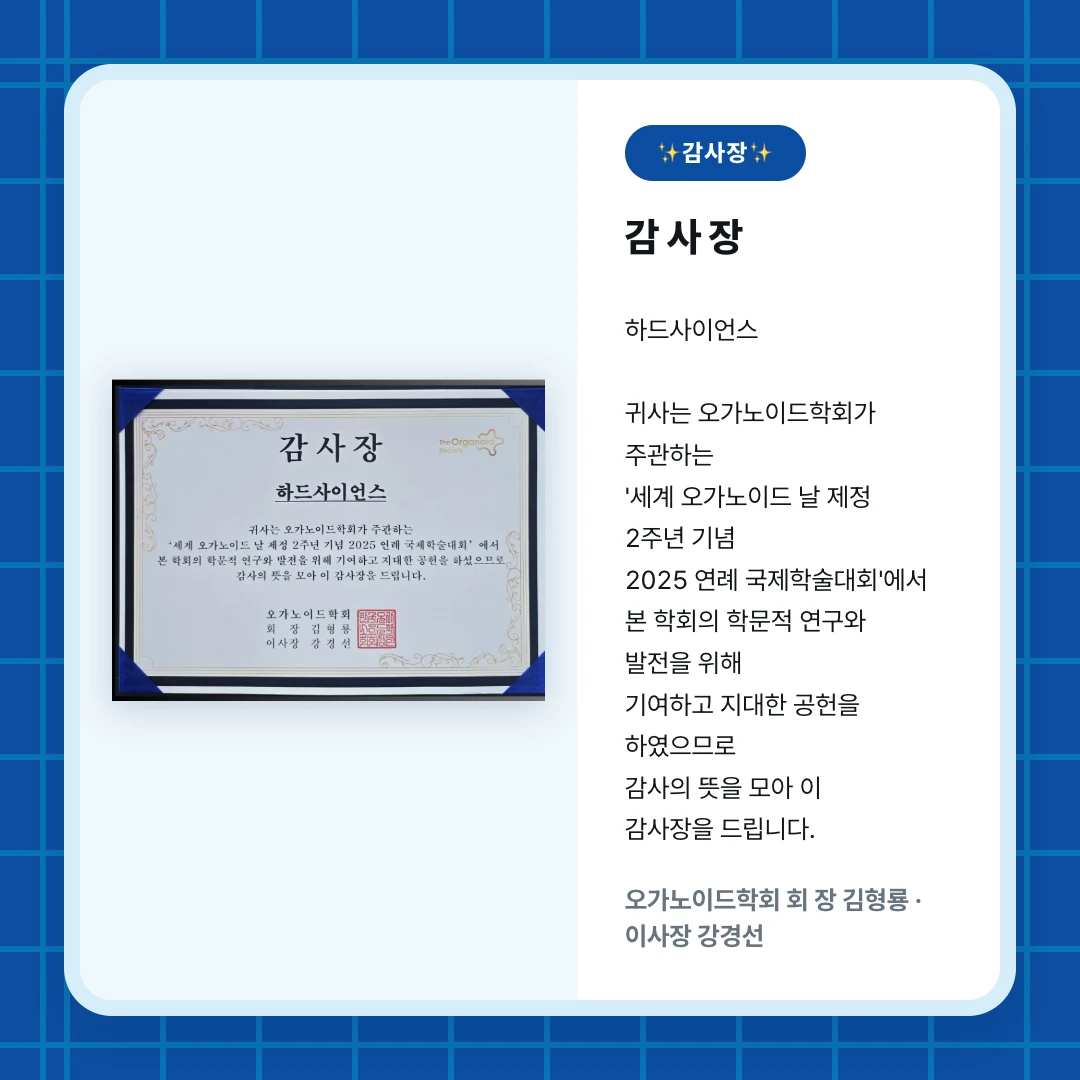 ✨감사장✨. 감 사 장. 하드사이언스 귀사는 오가노이드학회가 주관하는 '세계 오가노이드 날 제정 2주년 기념 2025 연례 국제학술대회'에서 본 학회의 학문적 연구와 발전을 위해 기여하고 지대한 공헌을 하였으므로 감사의 뜻을 모아 이 감사장을 드립니다.. 오가노이드학회 회 장 김형룡 · 이사장 강경선