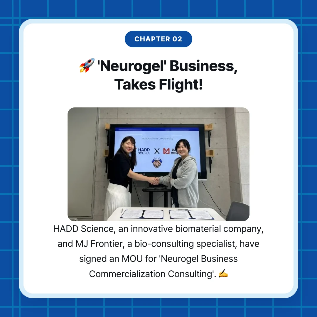 chapter 02. 🚀 'Neurogel' Business, Takes Flight!. HADD Science, an innovative biomaterial company, and MJ Frontier, a bio-consulting specialist, have signed an MOU for 'Neurogel Business Commercialization Consulting'. ✍️