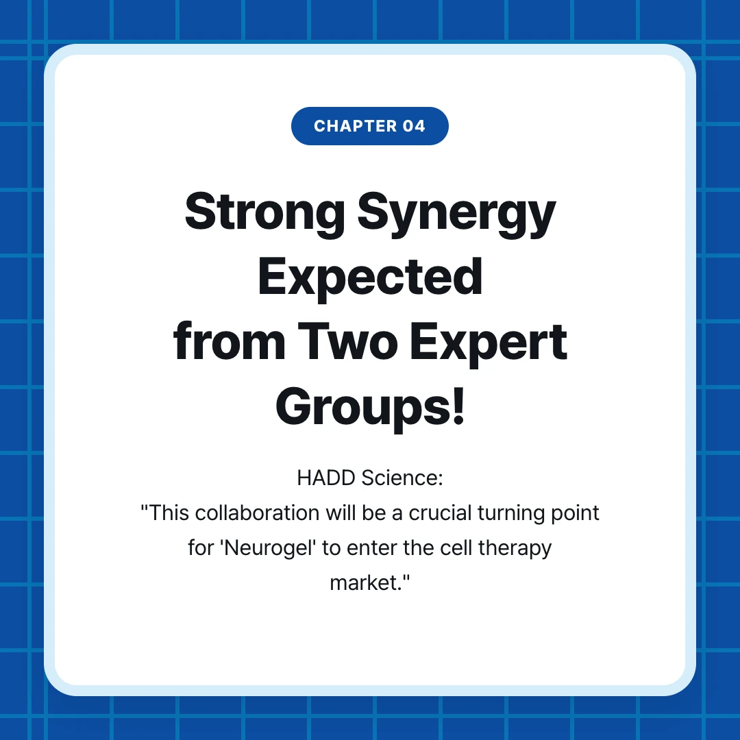 chapter 04. Strong Synergy Expected from Two Expert Groups!. HADD Science: "This collaboration will be a crucial turning point for 'Neurogel' to enter the cell therapy market."