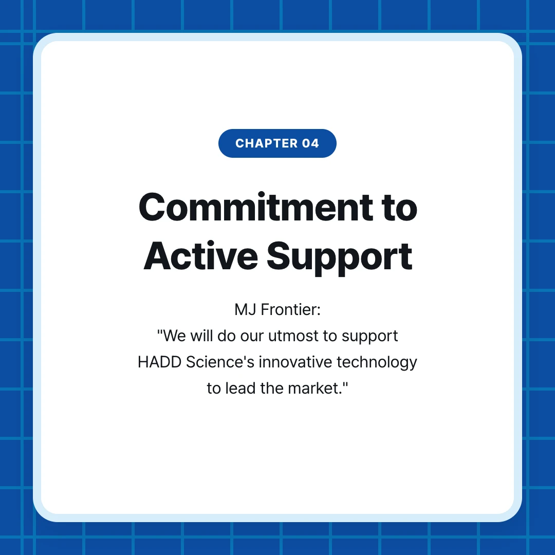 chapter 04. Commitment to Active Support. MJ Frontier: "We will do our utmost to support HADD Science's innovative technology to lead the market."