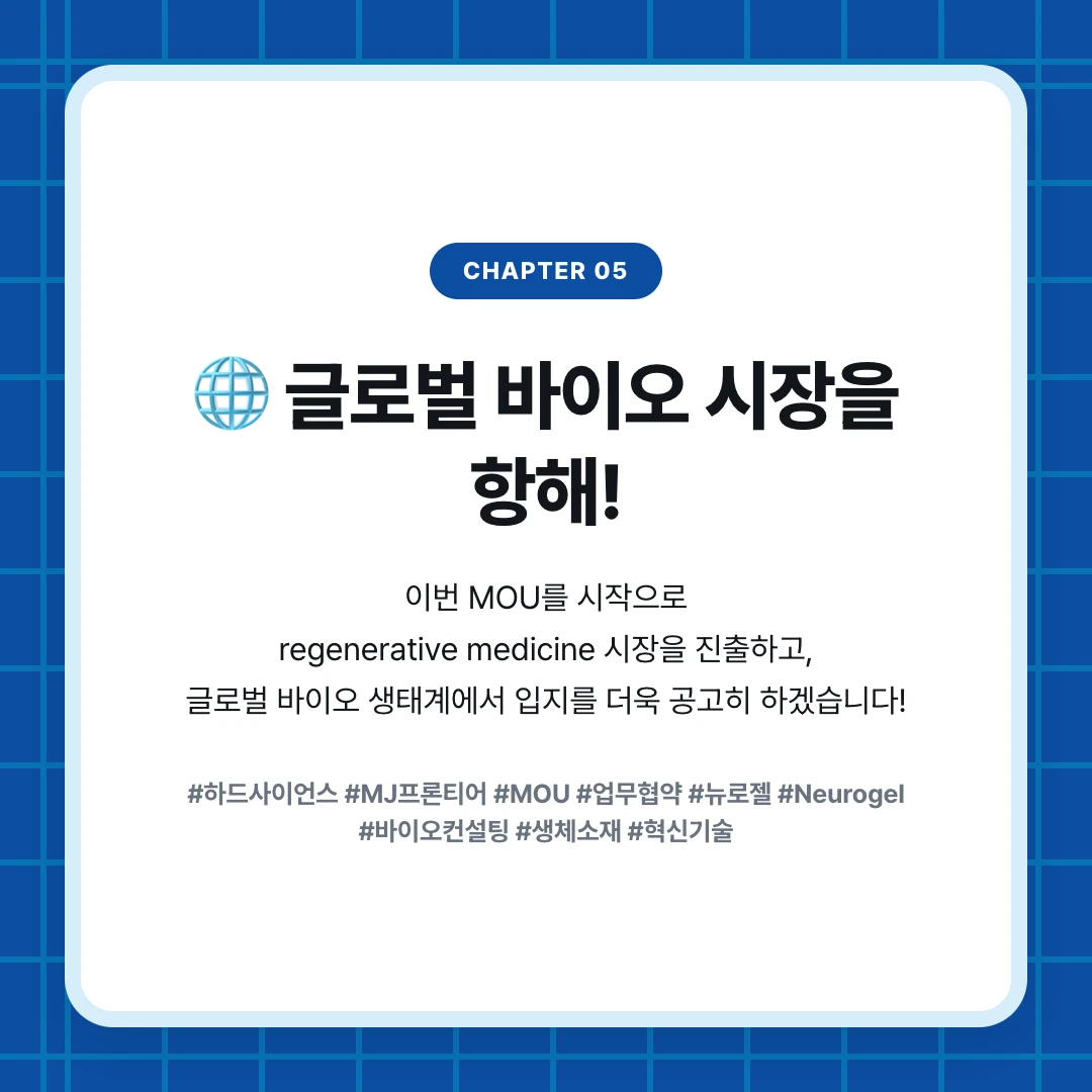 chapter 05. 🌐 글로벌 바이오 시장을 항해!. 이번 MOU를 시작으로 regenerative medicine 시장을 진출하고, 글로벌 바이오 생태계에서 입지를 더욱 공고히 하겠습니다!. #하드사이언스 #MJ프론티어 #MOU #업무협약 #뉴로젤 #Neurogel #바이오컨설팅 #생체소재 #혁신기술