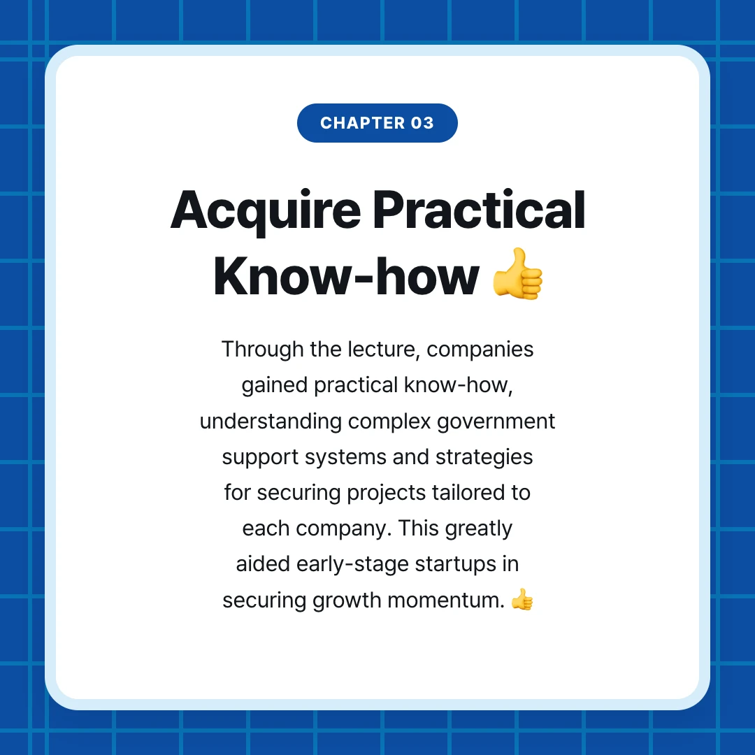 chapter 03. Acquire Practical Know-how 👍. Through the lecture, companies gained practical know-how, understanding complex government support systems and strategies for securing projects tailored to each company. This greatly aided early-stage startups in securing growth momentum. 👍
