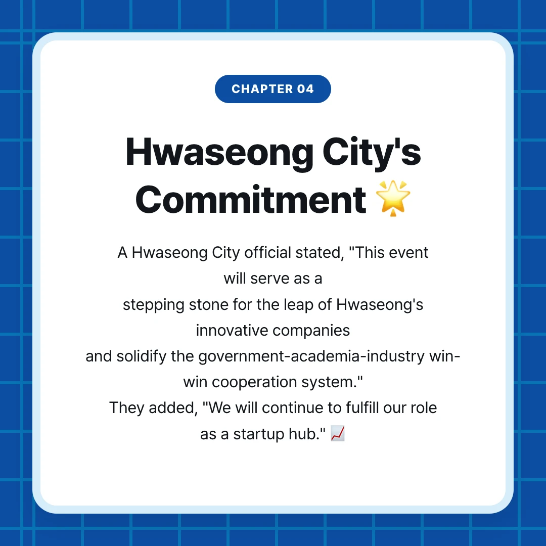 chapter 04. Hwaseong City's Commitment 🌟. A Hwaseong City official stated, "This event will serve as a stepping stone for the leap of Hwaseong's innovative companies and solidify the government-academia-industry win-win cooperation system." They added, "We will continue to fulfill our role as a startup hub." 📈